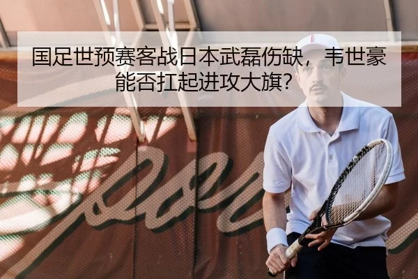 国足世预赛客战日本武磊伤缺，韦世豪能否扛起进攻大旗？