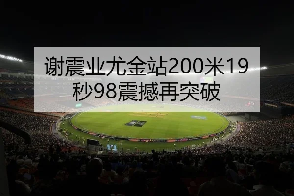 谢震业尤金站200米19秒98震撼再突破（lejingt iyu）